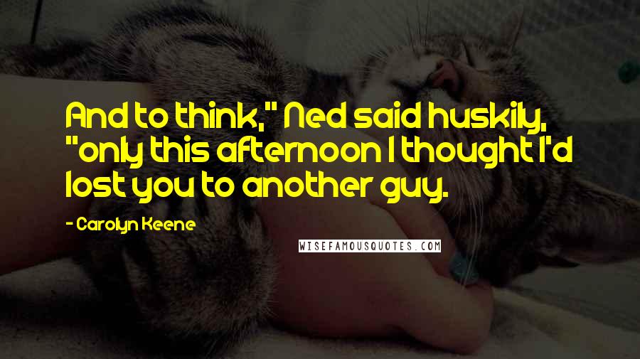 Carolyn Keene Quotes: And to think," Ned said huskily, "only this afternoon I thought I'd lost you to another guy.