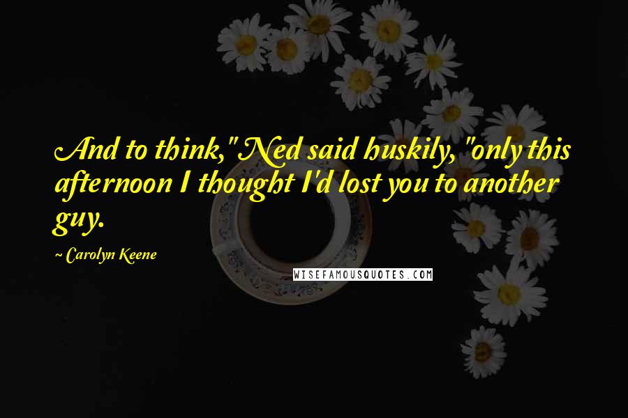 Carolyn Keene Quotes: And to think," Ned said huskily, "only this afternoon I thought I'd lost you to another guy.