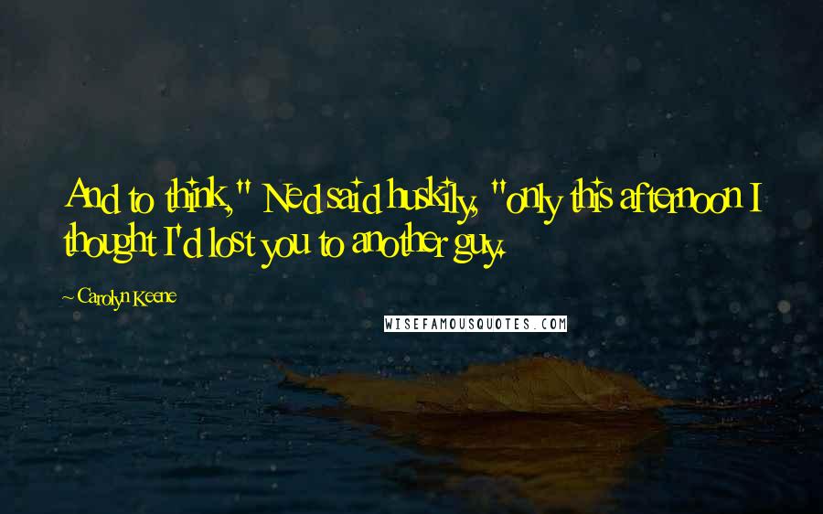 Carolyn Keene Quotes: And to think," Ned said huskily, "only this afternoon I thought I'd lost you to another guy.