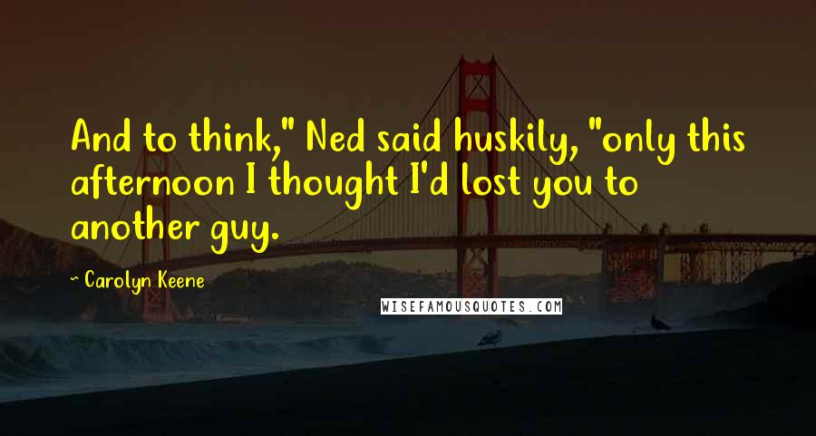 Carolyn Keene Quotes: And to think," Ned said huskily, "only this afternoon I thought I'd lost you to another guy.
