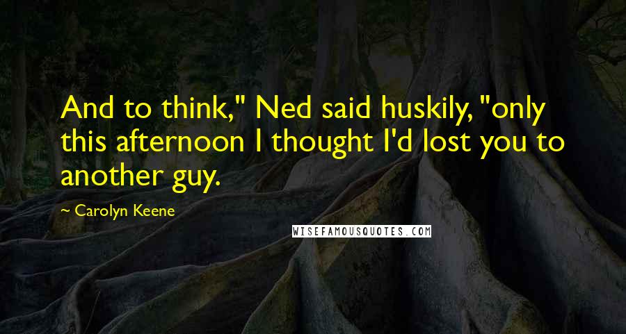 Carolyn Keene Quotes: And to think," Ned said huskily, "only this afternoon I thought I'd lost you to another guy.