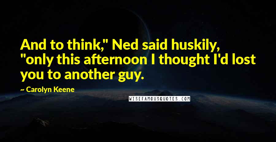 Carolyn Keene Quotes: And to think," Ned said huskily, "only this afternoon I thought I'd lost you to another guy.