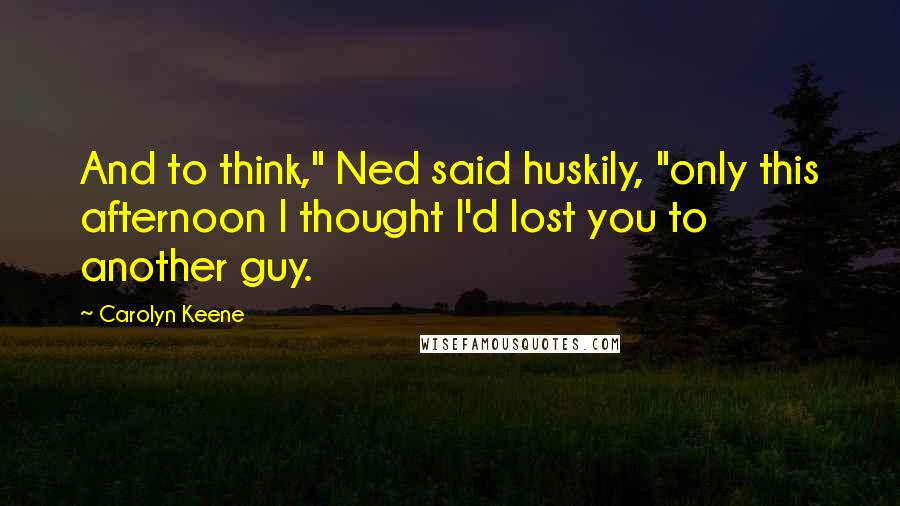 Carolyn Keene Quotes: And to think," Ned said huskily, "only this afternoon I thought I'd lost you to another guy.