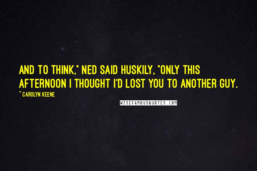 Carolyn Keene Quotes: And to think," Ned said huskily, "only this afternoon I thought I'd lost you to another guy.