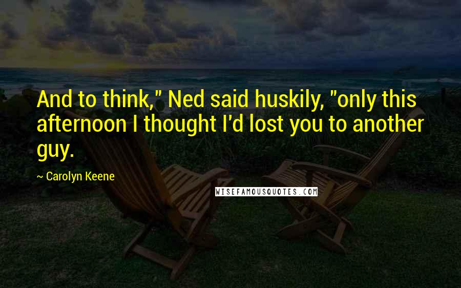 Carolyn Keene Quotes: And to think," Ned said huskily, "only this afternoon I thought I'd lost you to another guy.