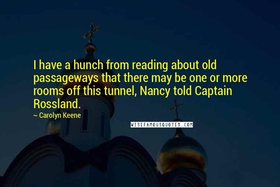 Carolyn Keene Quotes: I have a hunch from reading about old passageways that there may be one or more rooms off this tunnel, Nancy told Captain Rossland.