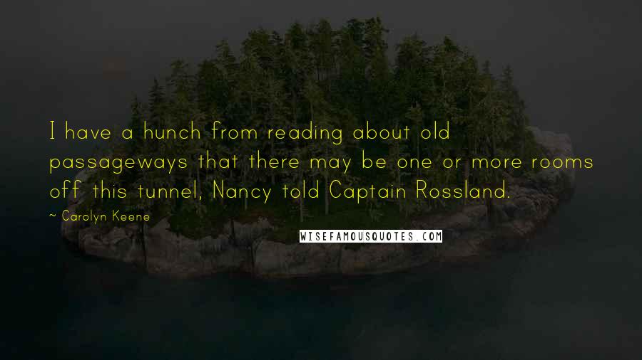 Carolyn Keene Quotes: I have a hunch from reading about old passageways that there may be one or more rooms off this tunnel, Nancy told Captain Rossland.