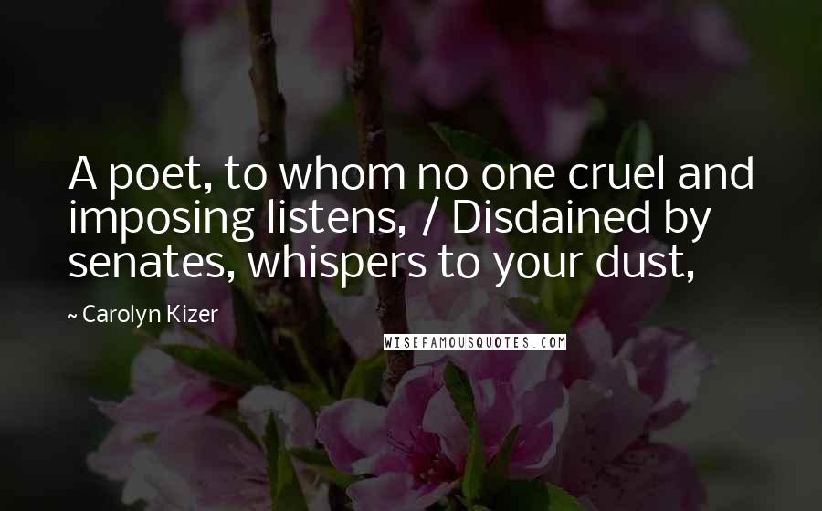 Carolyn Kizer Quotes: A poet, to whom no one cruel and imposing listens, / Disdained by senates, whispers to your dust,