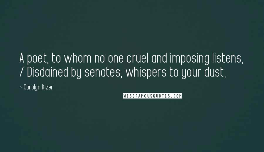 Carolyn Kizer Quotes: A poet, to whom no one cruel and imposing listens, / Disdained by senates, whispers to your dust,