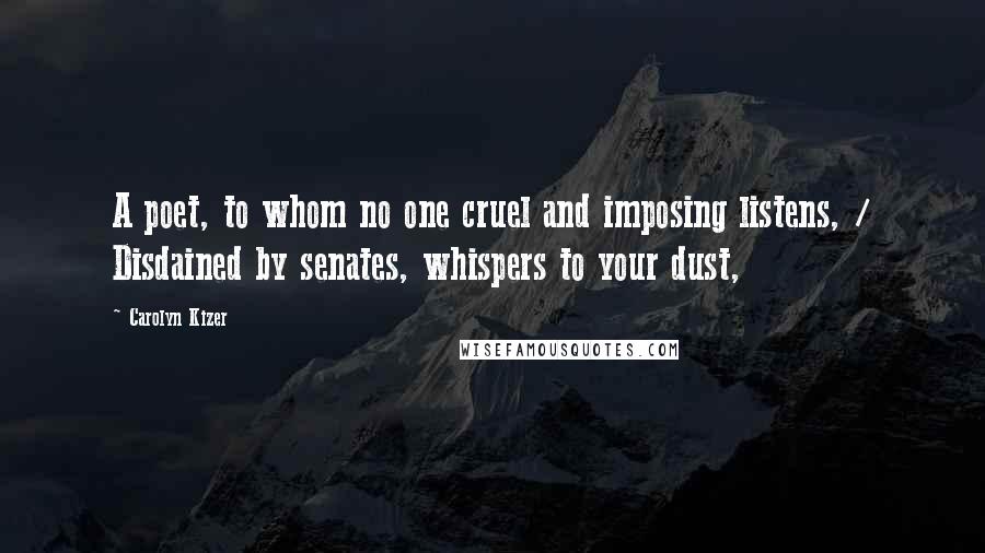 Carolyn Kizer Quotes: A poet, to whom no one cruel and imposing listens, / Disdained by senates, whispers to your dust,