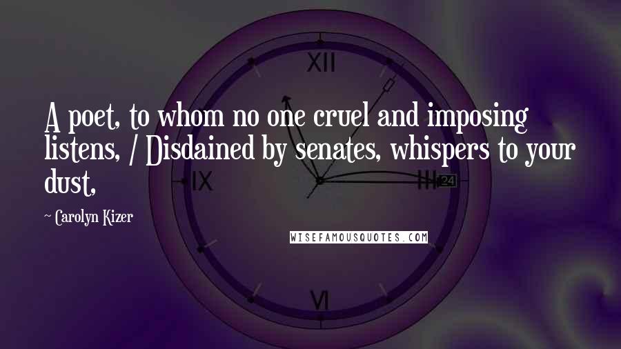 Carolyn Kizer Quotes: A poet, to whom no one cruel and imposing listens, / Disdained by senates, whispers to your dust,