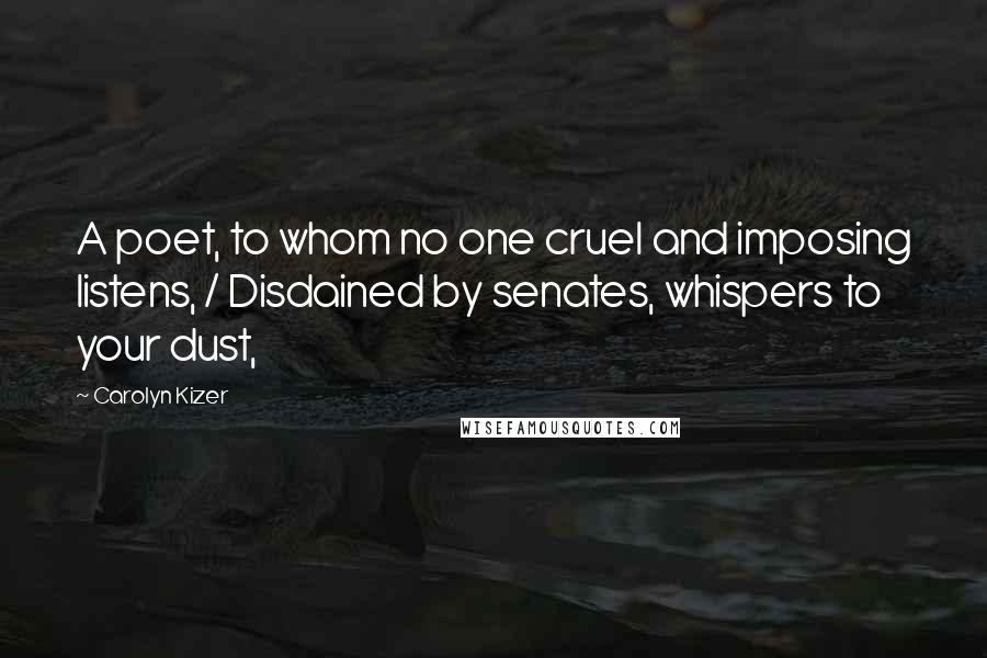 Carolyn Kizer Quotes: A poet, to whom no one cruel and imposing listens, / Disdained by senates, whispers to your dust,