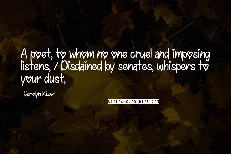 Carolyn Kizer Quotes: A poet, to whom no one cruel and imposing listens, / Disdained by senates, whispers to your dust,