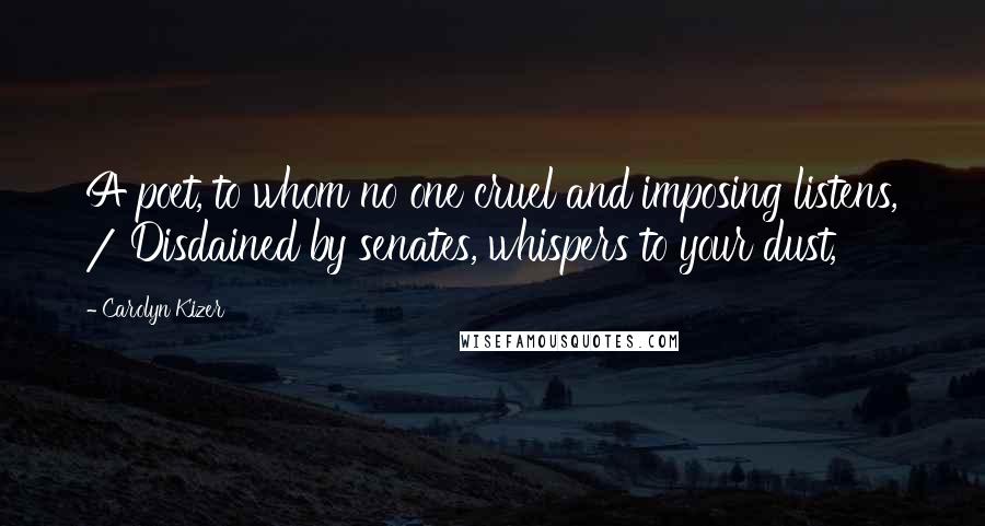 Carolyn Kizer Quotes: A poet, to whom no one cruel and imposing listens, / Disdained by senates, whispers to your dust,