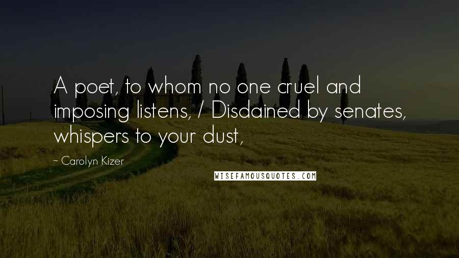 Carolyn Kizer Quotes: A poet, to whom no one cruel and imposing listens, / Disdained by senates, whispers to your dust,