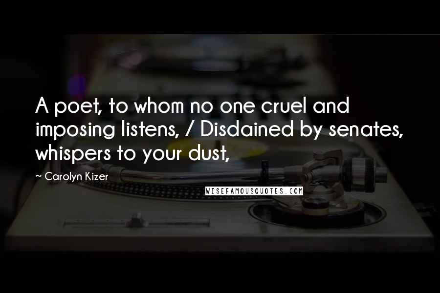Carolyn Kizer Quotes: A poet, to whom no one cruel and imposing listens, / Disdained by senates, whispers to your dust,