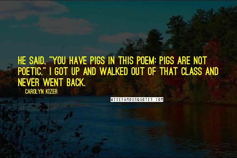 Carolyn Kizer Quotes: He said, "You have pigs in this poem; pigs are not poetic." I got up and walked out of that class and never went back.