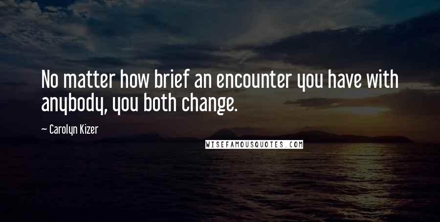 Carolyn Kizer Quotes: No matter how brief an encounter you have with anybody, you both change.