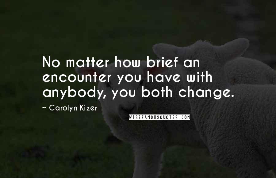 Carolyn Kizer Quotes: No matter how brief an encounter you have with anybody, you both change.
