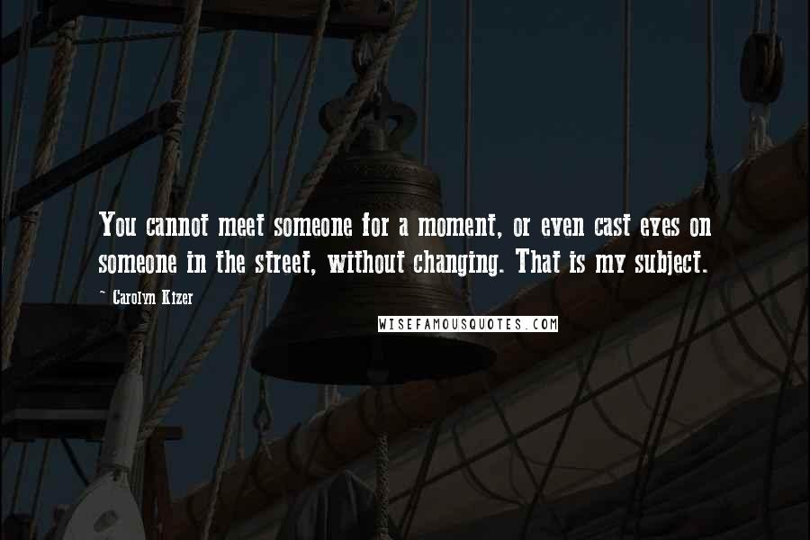 Carolyn Kizer Quotes: You cannot meet someone for a moment, or even cast eyes on someone in the street, without changing. That is my subject.
