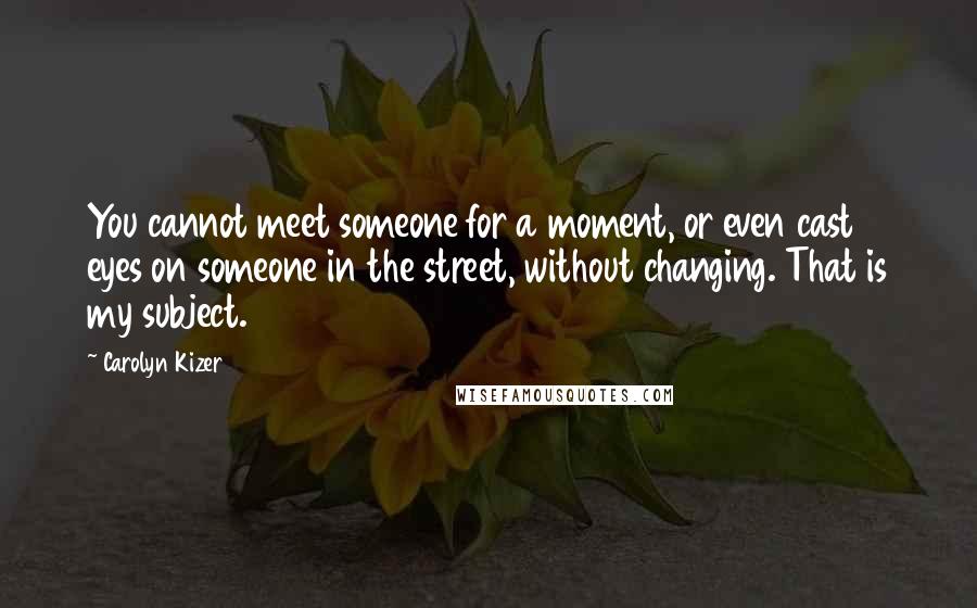 Carolyn Kizer Quotes: You cannot meet someone for a moment, or even cast eyes on someone in the street, without changing. That is my subject.