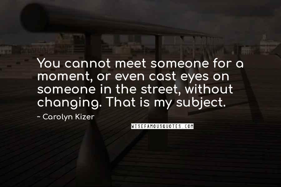 Carolyn Kizer Quotes: You cannot meet someone for a moment, or even cast eyes on someone in the street, without changing. That is my subject.