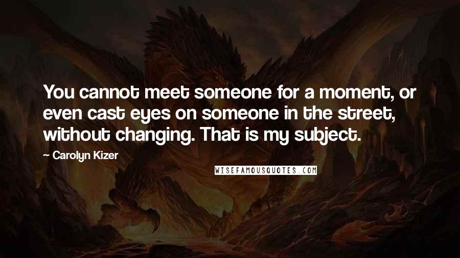 Carolyn Kizer Quotes: You cannot meet someone for a moment, or even cast eyes on someone in the street, without changing. That is my subject.