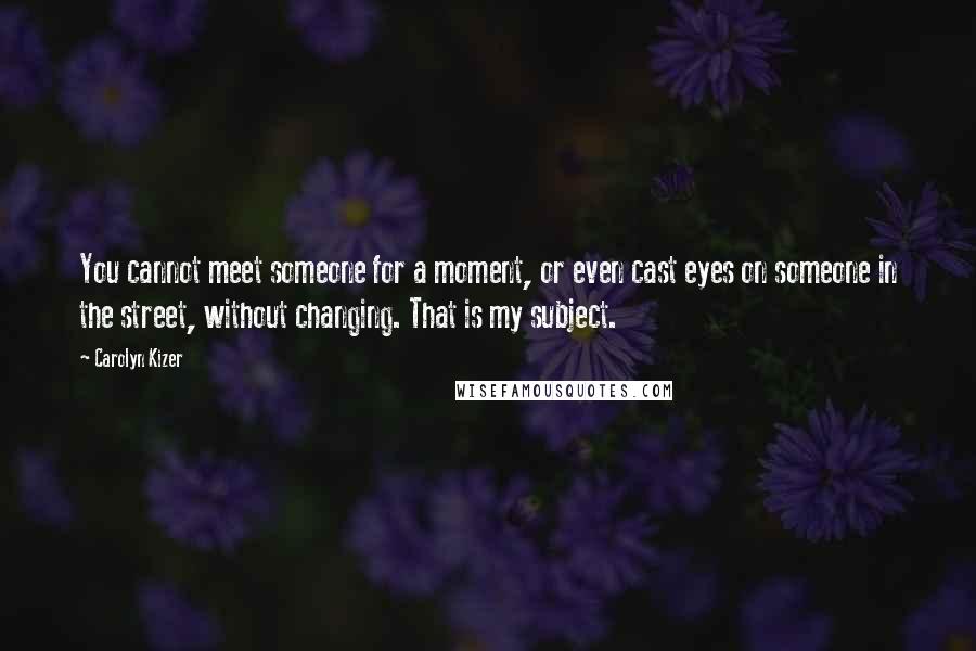 Carolyn Kizer Quotes: You cannot meet someone for a moment, or even cast eyes on someone in the street, without changing. That is my subject.