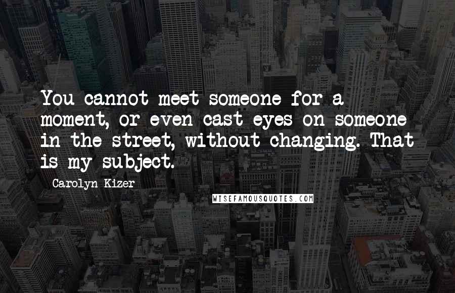 Carolyn Kizer Quotes: You cannot meet someone for a moment, or even cast eyes on someone in the street, without changing. That is my subject.