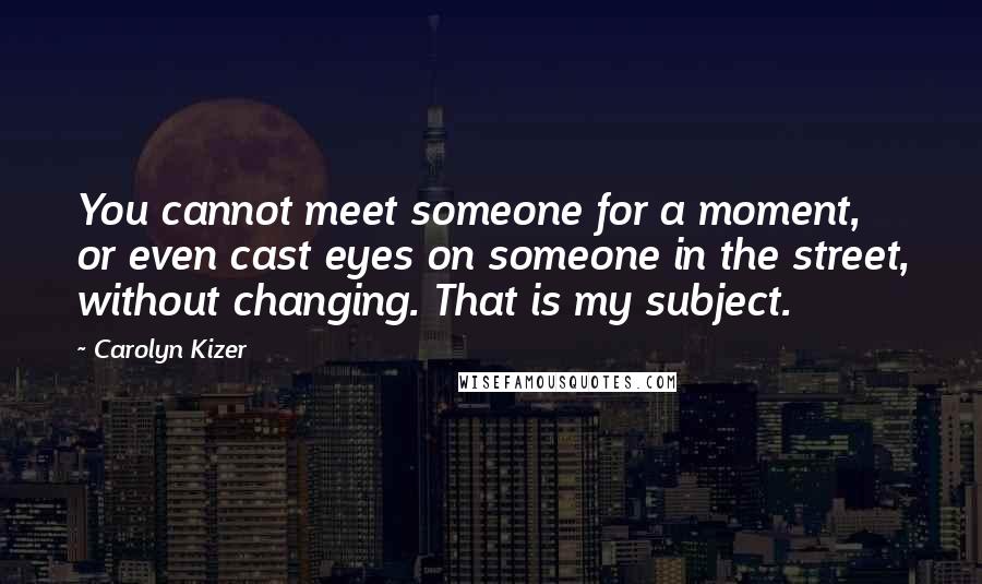 Carolyn Kizer Quotes: You cannot meet someone for a moment, or even cast eyes on someone in the street, without changing. That is my subject.