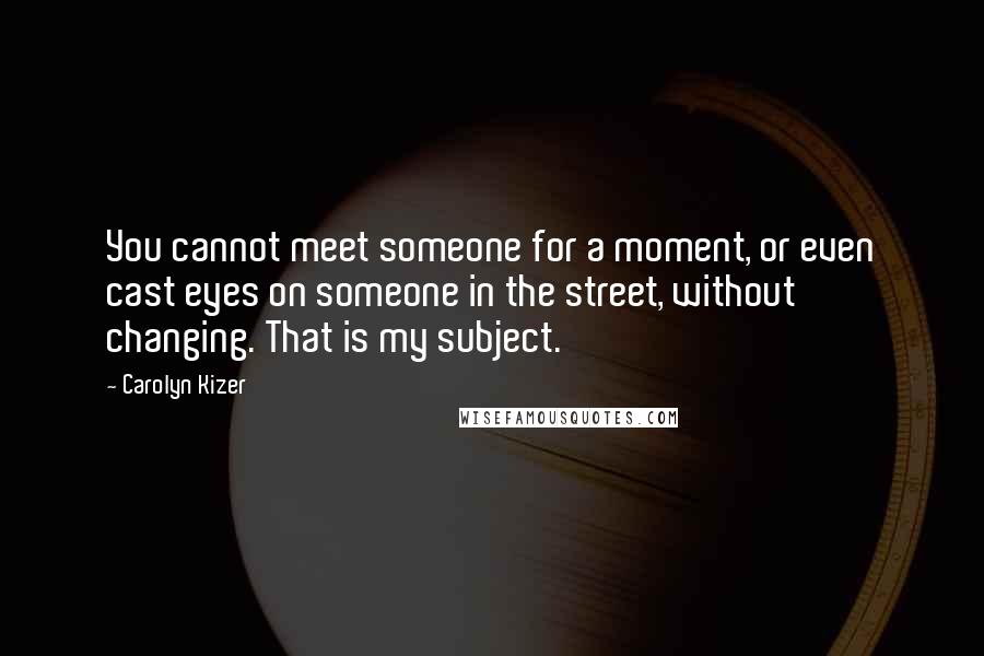 Carolyn Kizer Quotes: You cannot meet someone for a moment, or even cast eyes on someone in the street, without changing. That is my subject.