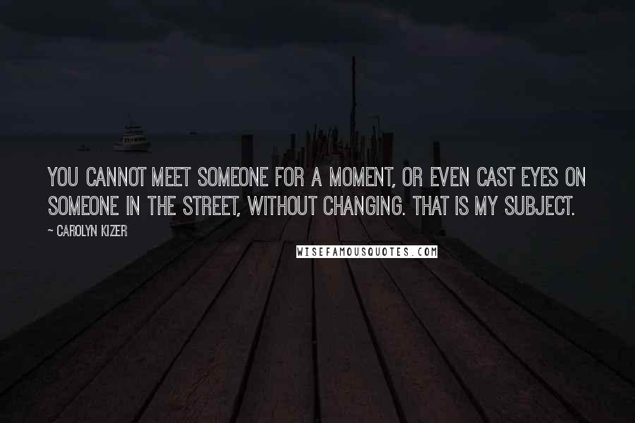 Carolyn Kizer Quotes: You cannot meet someone for a moment, or even cast eyes on someone in the street, without changing. That is my subject.