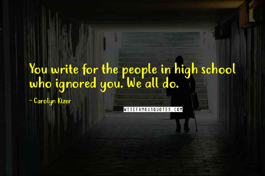 Carolyn Kizer Quotes: You write for the people in high school who ignored you. We all do.
