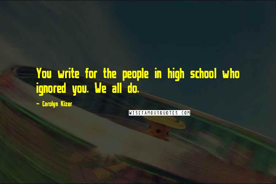 Carolyn Kizer Quotes: You write for the people in high school who ignored you. We all do.
