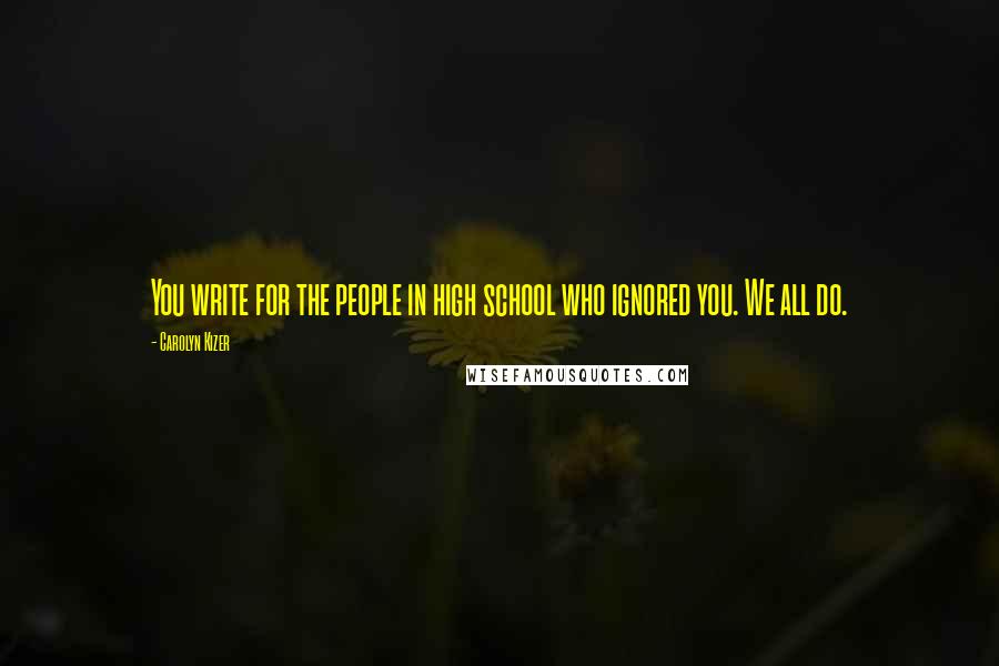 Carolyn Kizer Quotes: You write for the people in high school who ignored you. We all do.