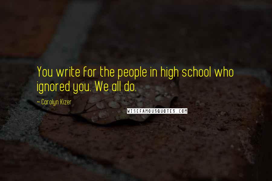 Carolyn Kizer Quotes: You write for the people in high school who ignored you. We all do.