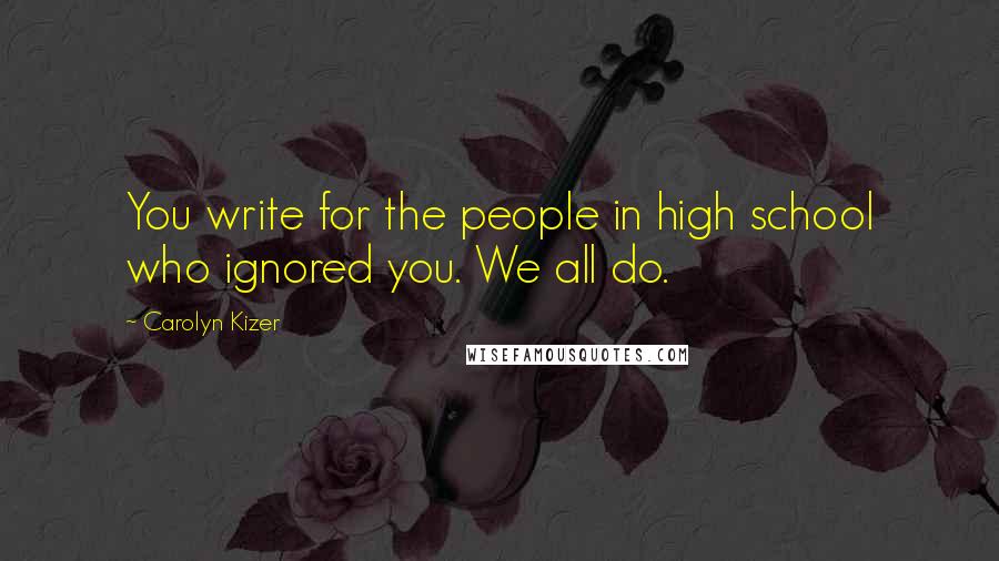 Carolyn Kizer Quotes: You write for the people in high school who ignored you. We all do.