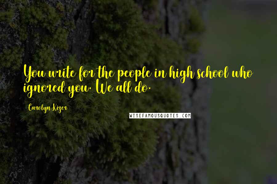 Carolyn Kizer Quotes: You write for the people in high school who ignored you. We all do.