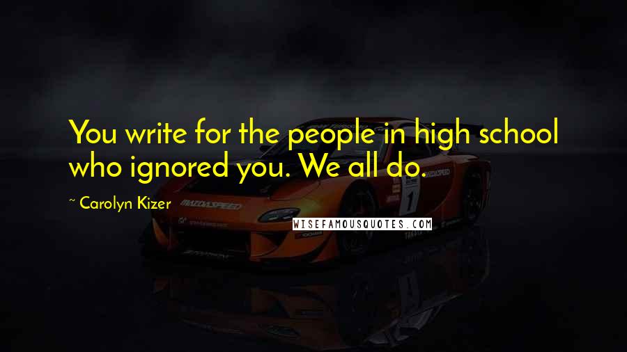 Carolyn Kizer Quotes: You write for the people in high school who ignored you. We all do.