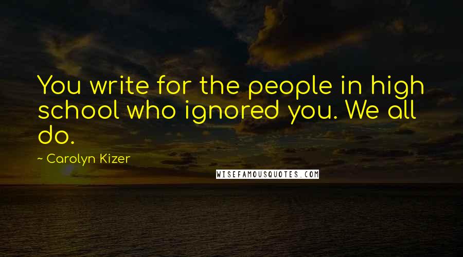 Carolyn Kizer Quotes: You write for the people in high school who ignored you. We all do.