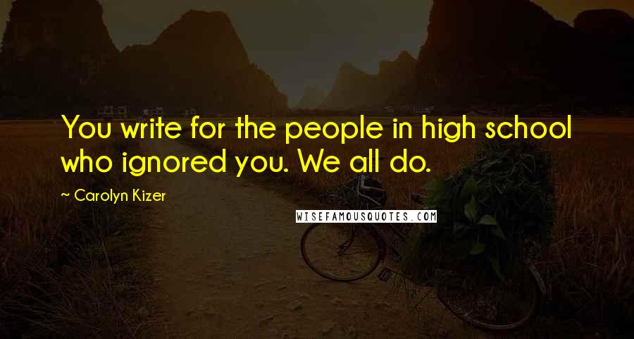 Carolyn Kizer Quotes: You write for the people in high school who ignored you. We all do.