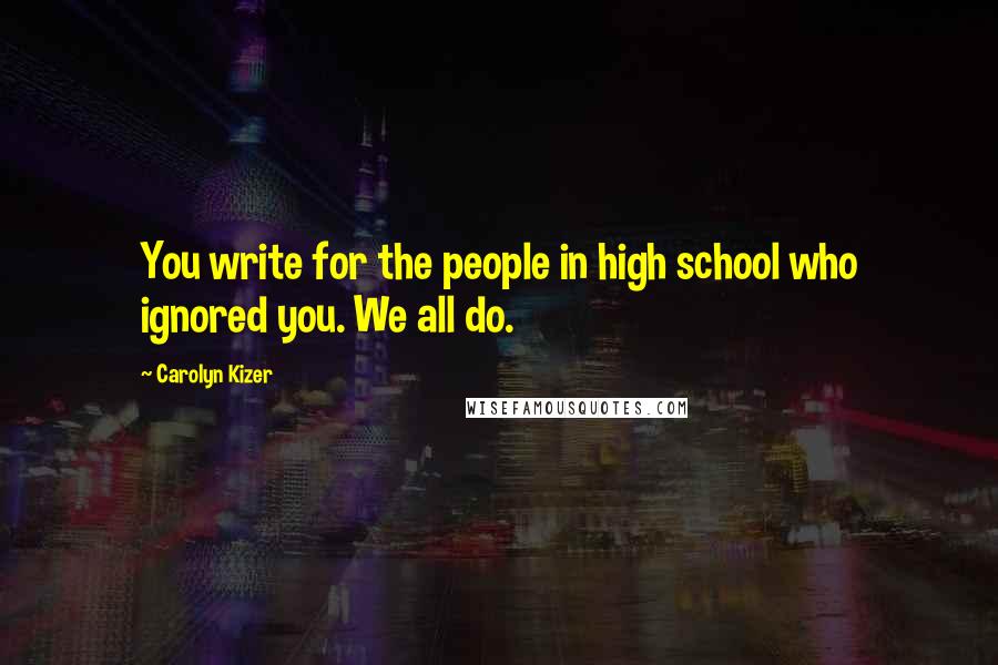 Carolyn Kizer Quotes: You write for the people in high school who ignored you. We all do.