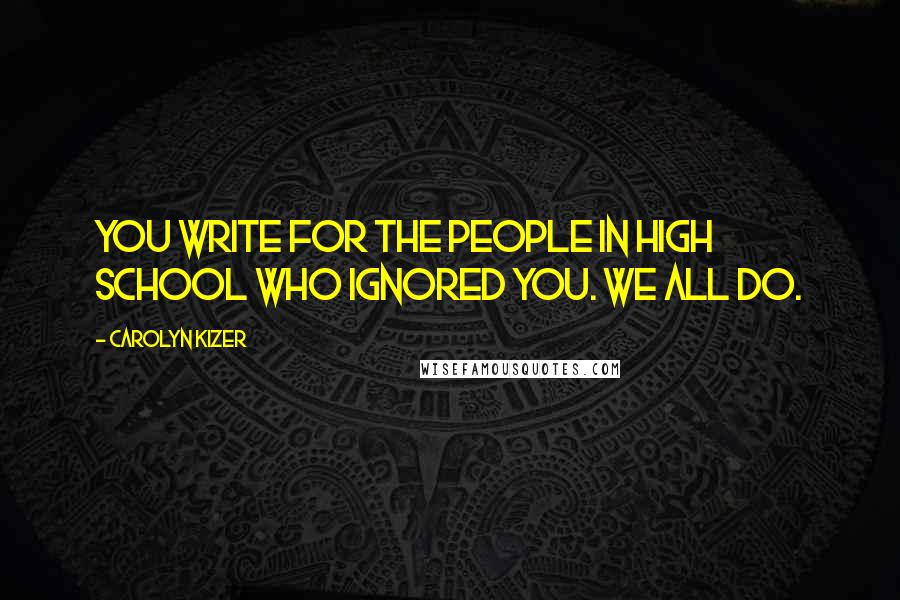 Carolyn Kizer Quotes: You write for the people in high school who ignored you. We all do.