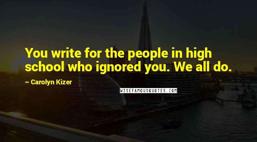 Carolyn Kizer Quotes: You write for the people in high school who ignored you. We all do.