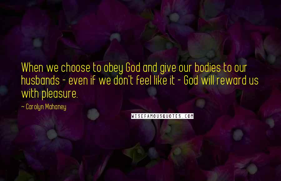 Carolyn Mahaney Quotes: When we choose to obey God and give our bodies to our husbands - even if we don't feel like it - God will reward us with pleasure.