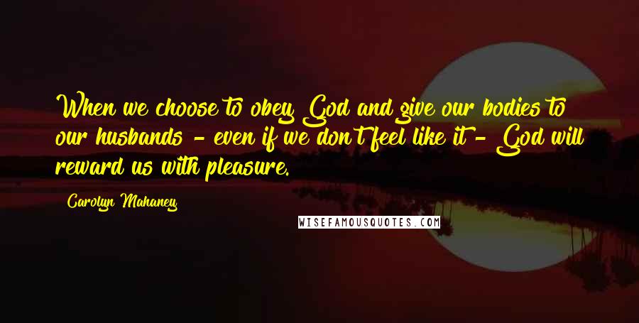 Carolyn Mahaney Quotes: When we choose to obey God and give our bodies to our husbands - even if we don't feel like it - God will reward us with pleasure.