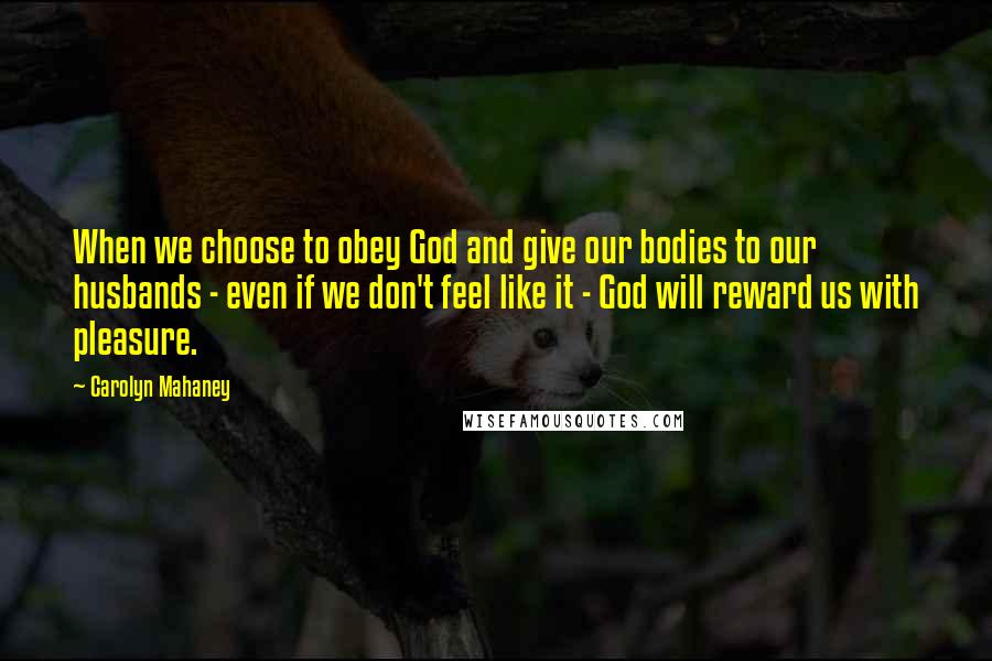 Carolyn Mahaney Quotes: When we choose to obey God and give our bodies to our husbands - even if we don't feel like it - God will reward us with pleasure.