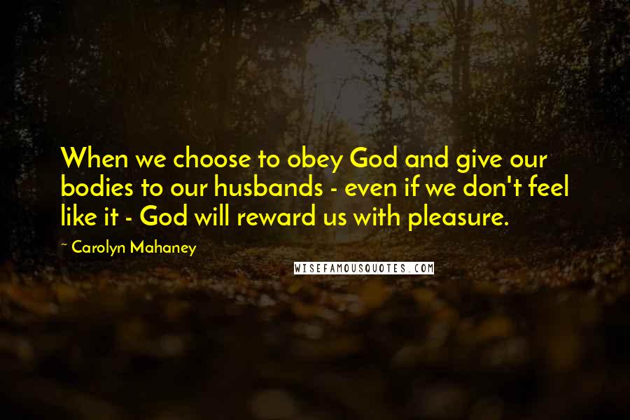 Carolyn Mahaney Quotes: When we choose to obey God and give our bodies to our husbands - even if we don't feel like it - God will reward us with pleasure.