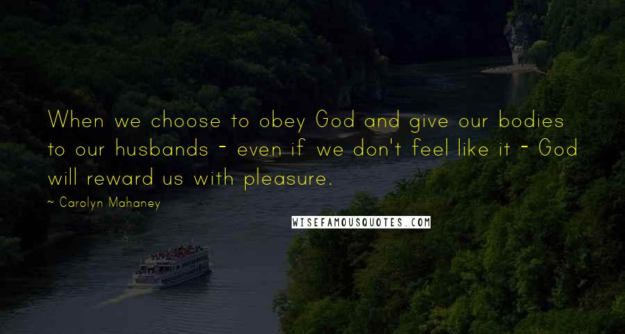 Carolyn Mahaney Quotes: When we choose to obey God and give our bodies to our husbands - even if we don't feel like it - God will reward us with pleasure.