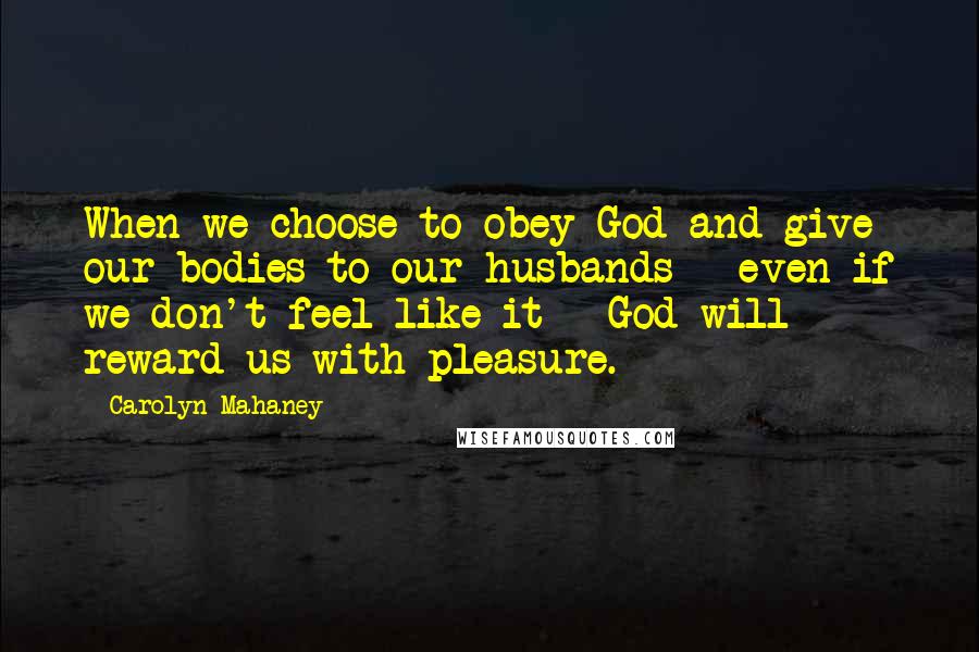 Carolyn Mahaney Quotes: When we choose to obey God and give our bodies to our husbands - even if we don't feel like it - God will reward us with pleasure.